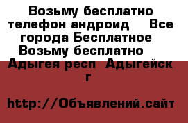 Возьму бесплатно телефон андроид  - Все города Бесплатное » Возьму бесплатно   . Адыгея респ.,Адыгейск г.